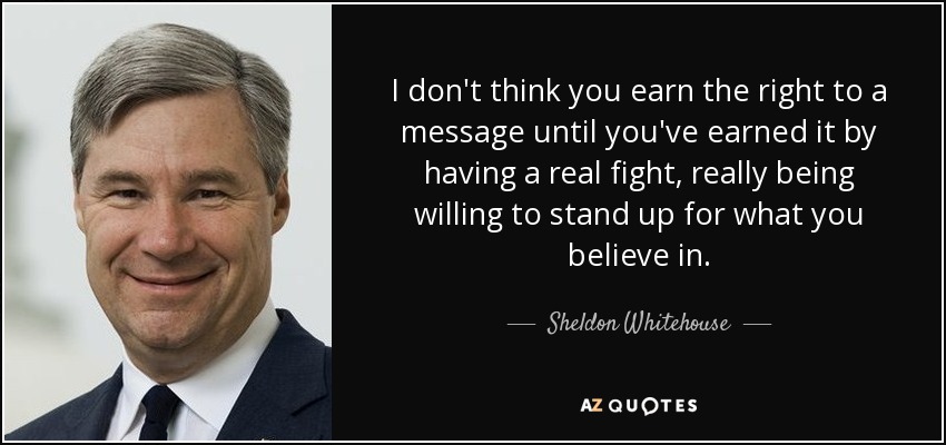 I don't think you earn the right to a message until you've earned it by having a real fight, really being willing to stand up for what you believe in. - Sheldon Whitehouse