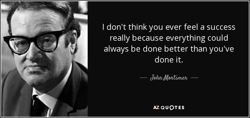 I don't think you ever feel a success really because everything could always be done better than you've done it. - John Mortimer