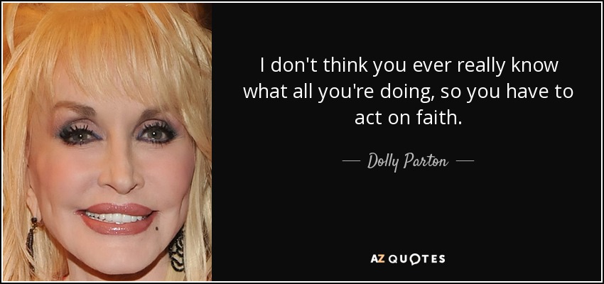 I don't think you ever really know what all you're doing, so you have to act on faith. - Dolly Parton