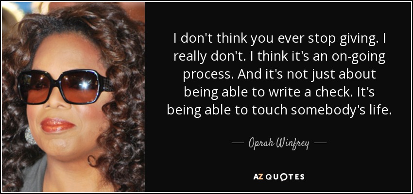 I don't think you ever stop giving. I really don't. I think it's an on-going process. And it's not just about being able to write a check. It's being able to touch somebody's life. - Oprah Winfrey