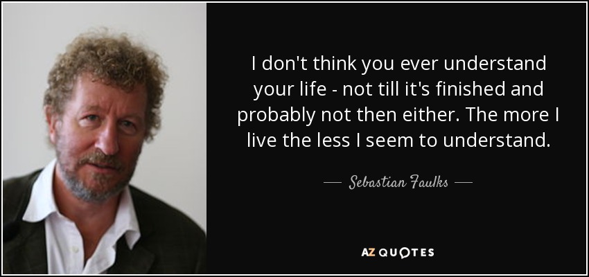 I don't think you ever understand your life - not till it's finished and probably not then either. The more I live the less I seem to understand. - Sebastian Faulks