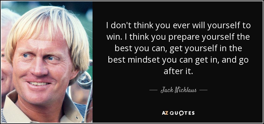 I don't think you ever will yourself to win. I think you prepare yourself the best you can, get yourself in the best mindset you can get in, and go after it. - Jack Nicklaus