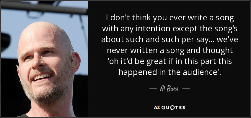 I don't think you ever write a song with any intention except the song's about such and such per say ... we've never written a song and thought 'oh it'd be great if in this part this happened in the audience'. - Al Barr