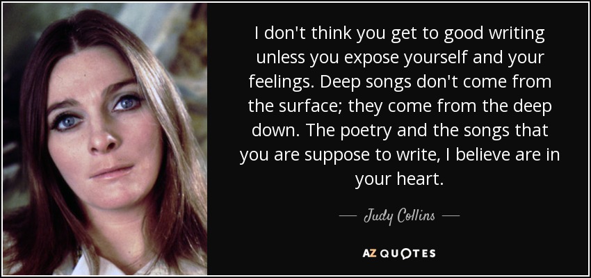 I don't think you get to good writing unless you expose yourself and your feelings. Deep songs don't come from the surface; they come from the deep down. The poetry and the songs that you are suppose to write, I believe are in your heart. - Judy Collins