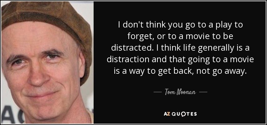 I don't think you go to a play to forget, or to a movie to be distracted. I think life generally is a distraction and that going to a movie is a way to get back, not go away. - Tom Noonan