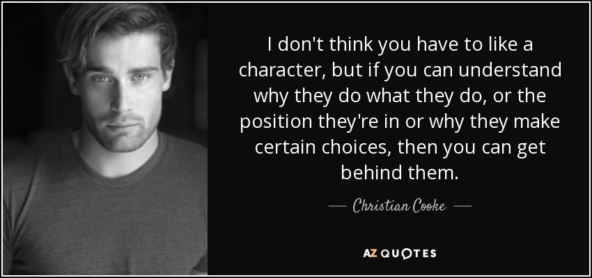 I don't think you have to like a character, but if you can understand why they do what they do, or the position they're in or why they make certain choices, then you can get behind them. - Christian Cooke