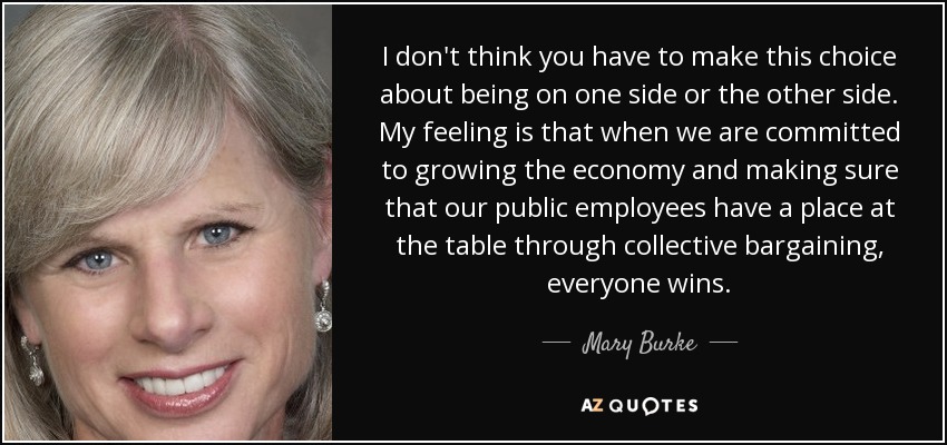 I don't think you have to make this choice about being on one side or the other side. My feeling is that when we are committed to growing the economy and making sure that our public employees have a place at the table through collective bargaining, everyone wins. - Mary Burke
