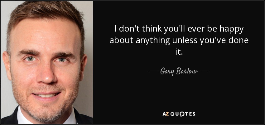 I don't think you'll ever be happy about anything unless you've done it. - Gary Barlow