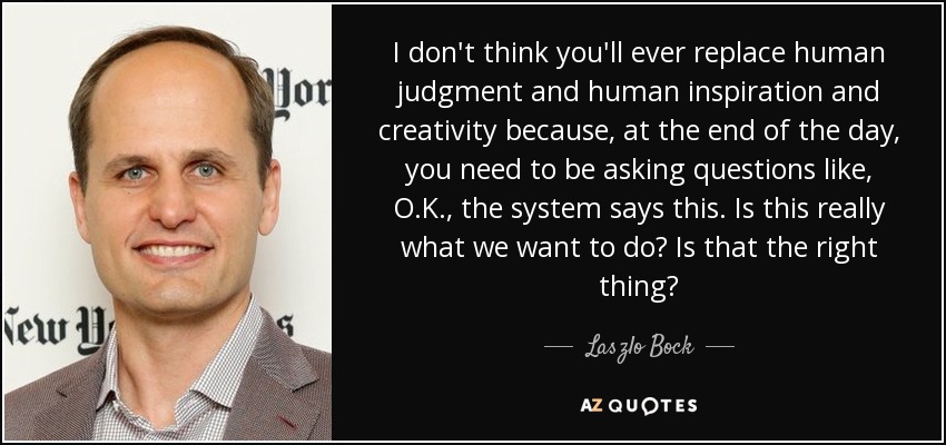 I don't think you'll ever replace human judgment and human inspiration and creativity because, at the end of the day, you need to be asking questions like, O.K., the system says this. Is this really what we want to do? Is that the right thing? - Laszlo Bock