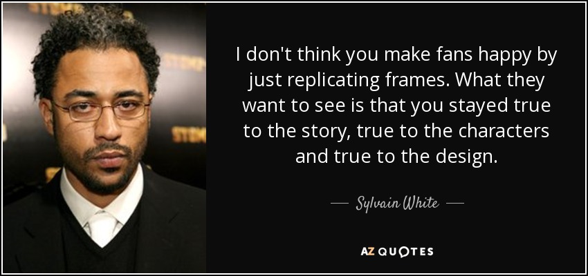 I don't think you make fans happy by just replicating frames. What they want to see is that you stayed true to the story, true to the characters and true to the design. - Sylvain White