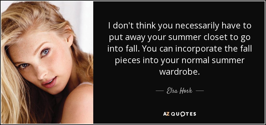 I don't think you necessarily have to put away your summer closet to go into fall. You can incorporate the fall pieces into your normal summer wardrobe. - Elsa Hosk