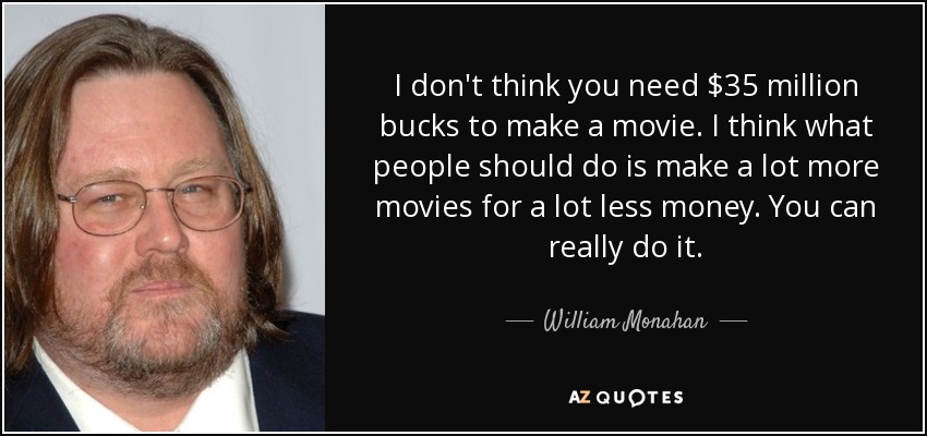 I don't think you need $35 million bucks to make a movie. I think what people should do is make a lot more movies for a lot less money. You can really do it. - William Monahan