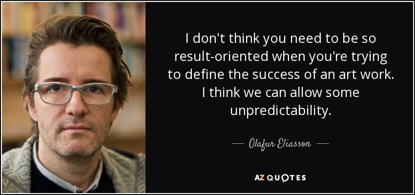 I don't think you need to be so result-oriented when you're trying to define the success of an art work. I think we can allow some unpredictability. - Olafur Eliasson