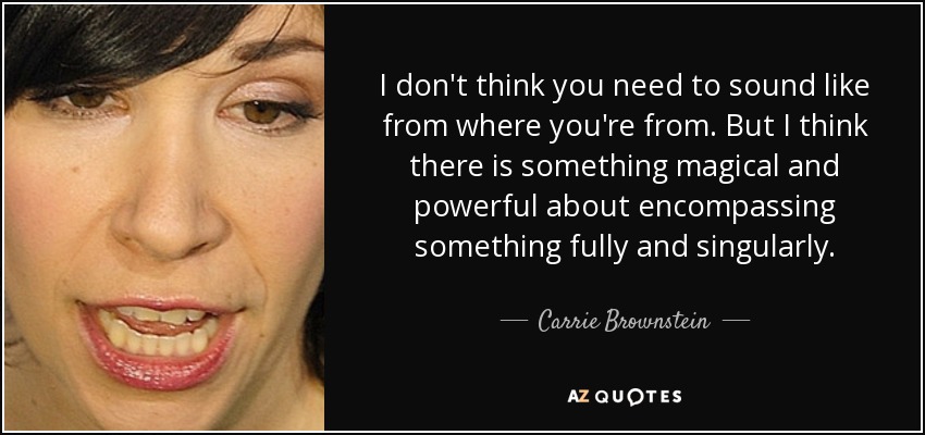 I don't think you need to sound like from where you're from. But I think there is something magical and powerful about encompassing something fully and singularly. - Carrie Brownstein