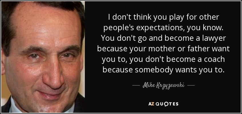I don't think you play for other people's expectations, you know. You don't go and become a lawyer because your mother or father want you to, you don't become a coach because somebody wants you to. - Mike Krzyzewski
