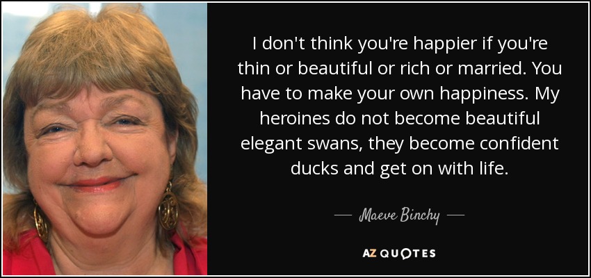 I don't think you're happier if you're thin or beautiful or rich or married. You have to make your own happiness. My heroines do not become beautiful elegant swans, they become confident ducks and get on with life. - Maeve Binchy