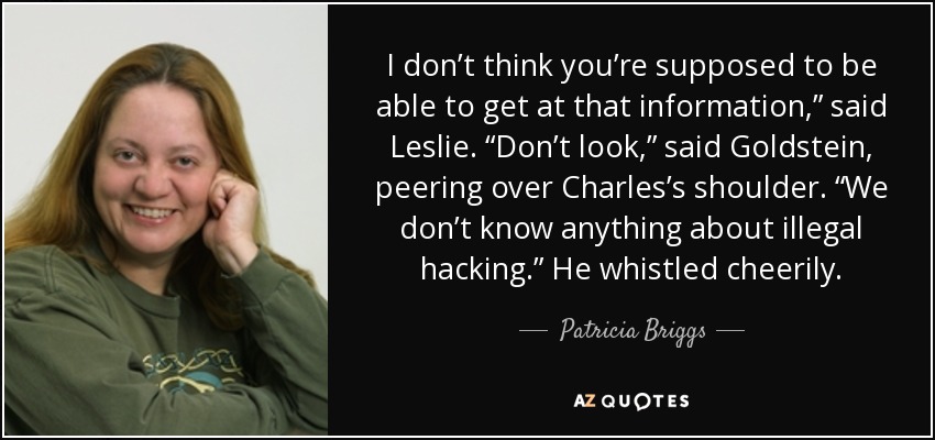 I don’t think you’re supposed to be able to get at that information,” said Leslie. “Don’t look,” said Goldstein, peering over Charles’s shoulder. “We don’t know anything about illegal hacking.” He whistled cheerily. - Patricia Briggs