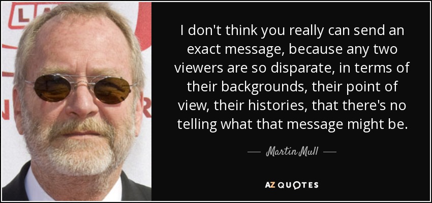 I don't think you really can send an exact message, because any two viewers are so disparate, in terms of their backgrounds, their point of view, their histories, that there's no telling what that message might be. - Martin Mull