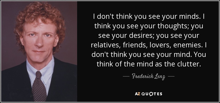 I don't think you see your minds. I think you see your thoughts; you see your desires; you see your relatives, friends, lovers, enemies. I don't think you see your mind. You think of the mind as the clutter. - Frederick Lenz