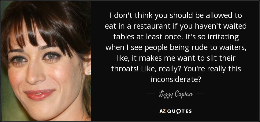 I don't think you should be allowed to eat in a restaurant if you haven't waited tables at least once. It's so irritating when I see people being rude to waiters, like, it makes me want to slit their throats! Like, really? You're really this inconsiderate? - Lizzy Caplan