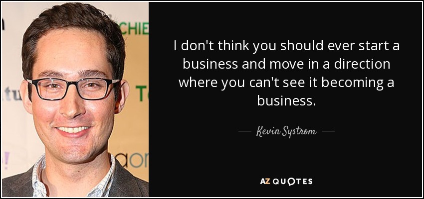 I don't think you should ever start a business and move in a direction where you can't see it becoming a business. - Kevin Systrom