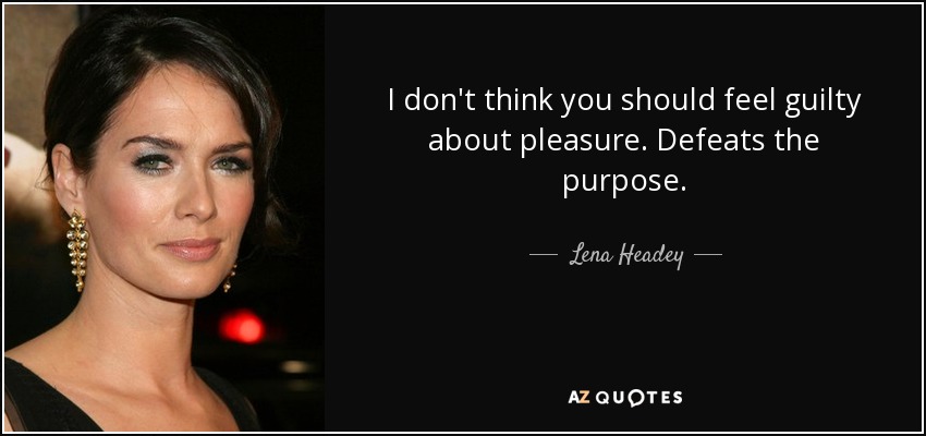 I don't think you should feel guilty about pleasure. Defeats the purpose. - Lena Headey