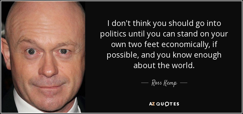 I don't think you should go into politics until you can stand on your own two feet economically, if possible, and you know enough about the world. - Ross Kemp
