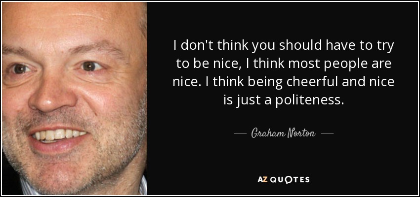 I don't think you should have to try to be nice, I think most people are nice. I think being cheerful and nice is just a politeness. - Graham Norton