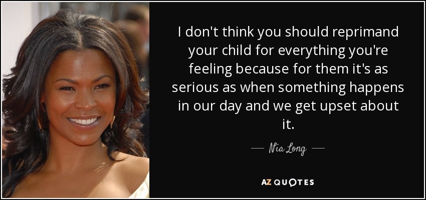 I don't think you should reprimand your child for everything you're feeling because for them it's as serious as when something happens in our day and we get upset about it. - Nia Long