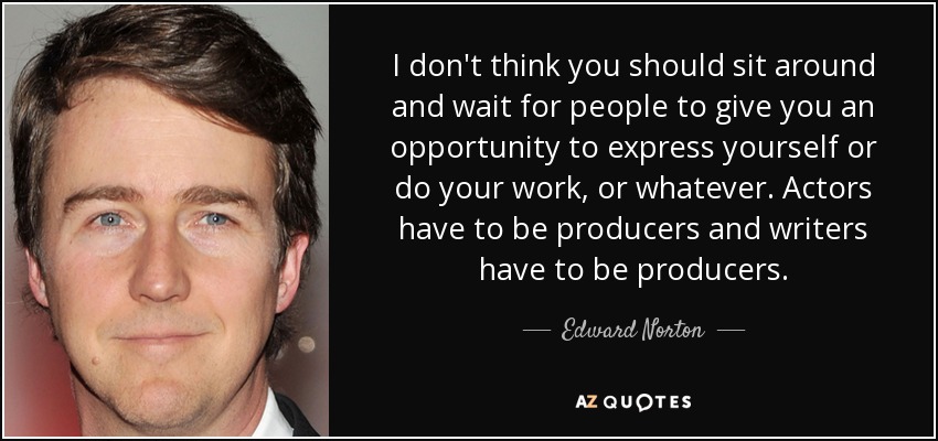 I don't think you should sit around and wait for people to give you an opportunity to express yourself or do your work, or whatever. Actors have to be producers and writers have to be producers. - Edward Norton