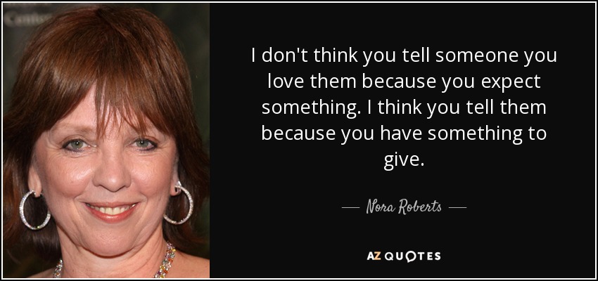 I don't think you tell someone you love them because you expect something. I think you tell them because you have something to give. - Nora Roberts