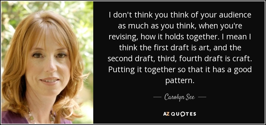 I don't think you think of your audience as much as you think, when you're revising, how it holds together. I mean I think the first draft is art, and the second draft, third, fourth draft is craft. Putting it together so that it has a good pattern. - Carolyn See