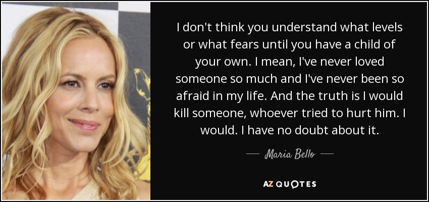 I don't think you understand what levels or what fears until you have a child of your own. I mean, I've never loved someone so much and I've never been so afraid in my life. And the truth is I would kill someone, whoever tried to hurt him. I would. I have no doubt about it. - Maria Bello