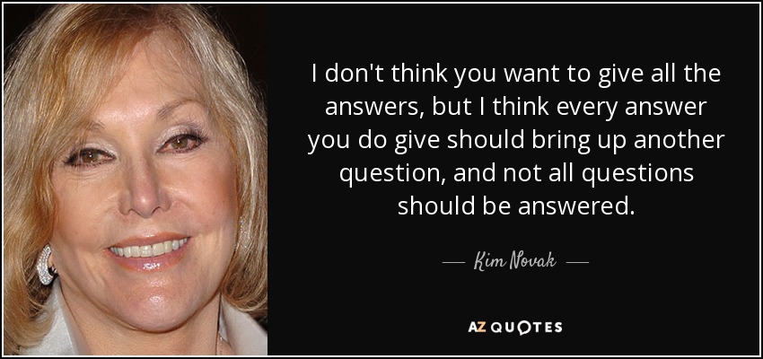 I don't think you want to give all the answers, but I think every answer you do give should bring up another question, and not all questions should be answered. - Kim Novak