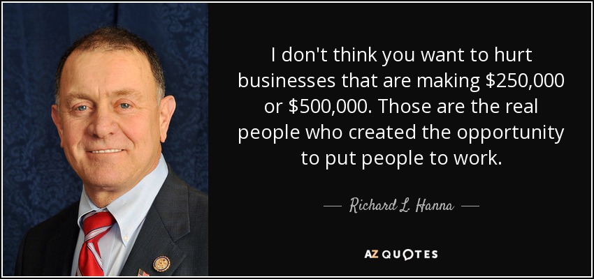 I don't think you want to hurt businesses that are making $250,000 or $500,000. Those are the real people who created the opportunity to put people to work. - Richard L. Hanna