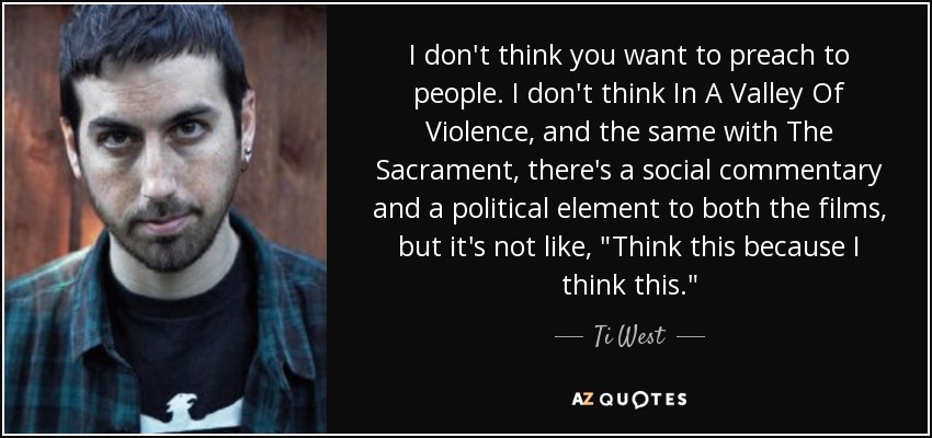 I don't think you want to preach to people. I don't think In A Valley Of Violence, and the same with The Sacrament, there's a social commentary and a political element to both the films, but it's not like, 