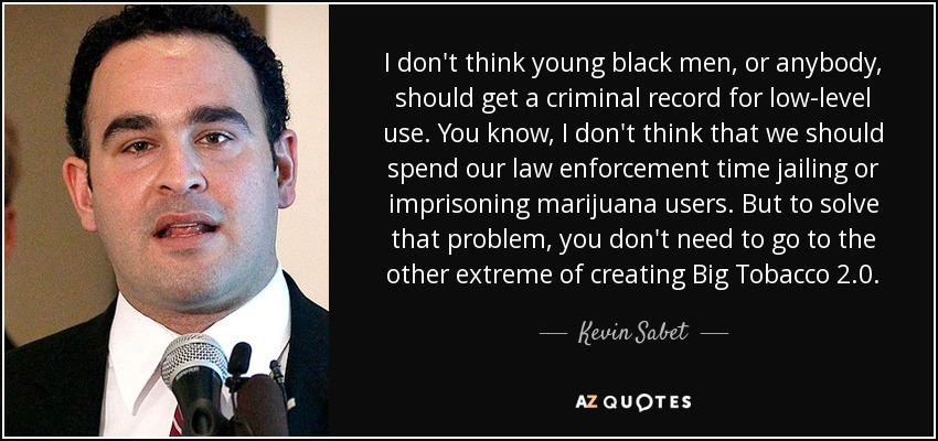 I don't think young black men, or anybody, should get a criminal record for low-level use. You know, I don't think that we should spend our law enforcement time jailing or imprisoning marijuana users. But to solve that problem, you don't need to go to the other extreme of creating Big Tobacco 2.0. - Kevin Sabet