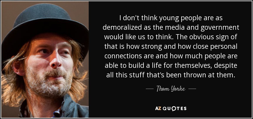 I don't think young people are as demoralized as the media and government would like us to think. The obvious sign of that is how strong and how close personal connections are and how much people are able to build a life for themselves, despite all this stuff that's been thrown at them. - Thom Yorke