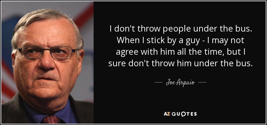 I don't throw people under the bus. When I stick by a guy - I may not agree with him all the time, but I sure don't throw him under the bus. - Joe Arpaio