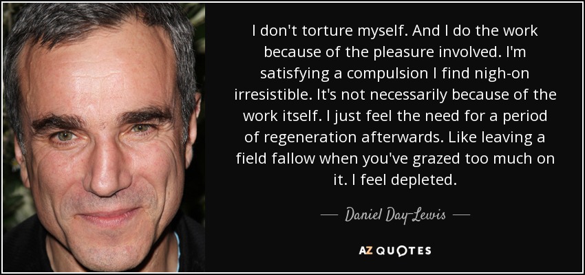 I don't torture myself. And I do the work because of the pleasure involved. I'm satisfying a compulsion I find nigh-on irresistible. It's not necessarily because of the work itself. I just feel the need for a period of regeneration afterwards. Like leaving a field fallow when you've grazed too much on it. I feel depleted. - Daniel Day-Lewis