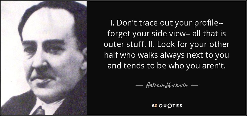 I. Don't trace out your profile-- forget your side view-- all that is outer stuff. II. Look for your other half who walks always next to you and tends to be who you aren't. - Antonio Machado