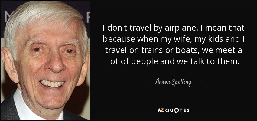 I don't travel by airplane. I mean that because when my wife, my kids and I travel on trains or boats, we meet a lot of people and we talk to them. - Aaron Spelling