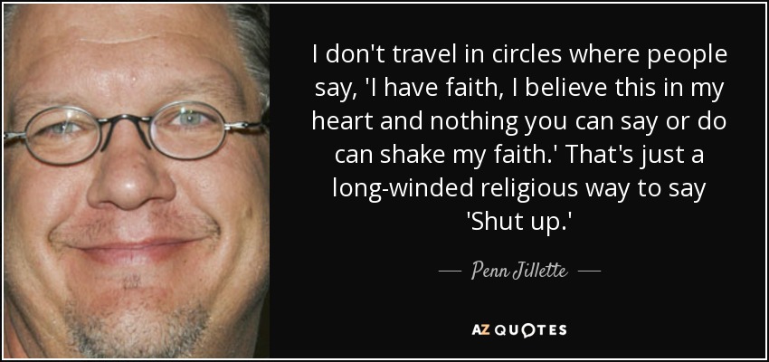 I don't travel in circles where people say, 'I have faith, I believe this in my heart and nothing you can say or do can shake my faith.' That's just a long-winded religious way to say 'Shut up.' - Penn Jillette