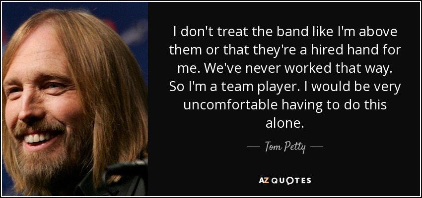I don't treat the band like I'm above them or that they're a hired hand for me. We've never worked that way. So I'm a team player. I would be very uncomfortable having to do this alone. - Tom Petty