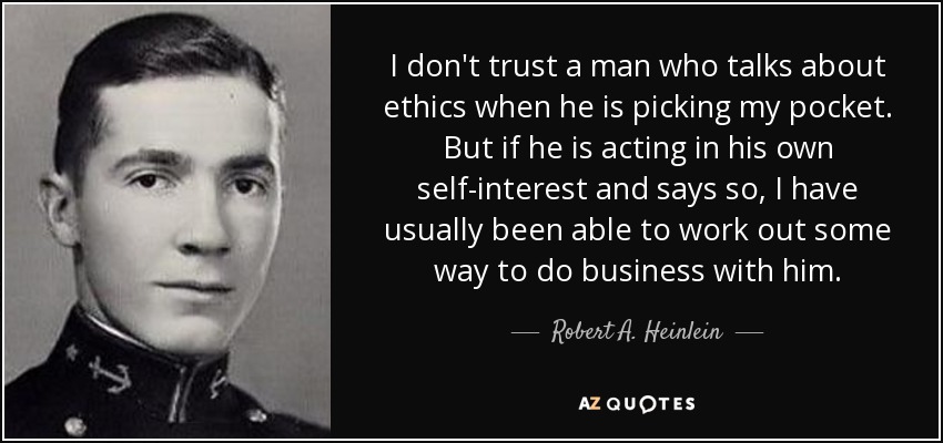 I don't trust a man who talks about ethics when he is picking my pocket. But if he is acting in his own self-interest and says so, I have usually been able to work out some way to do business with him. - Robert A. Heinlein