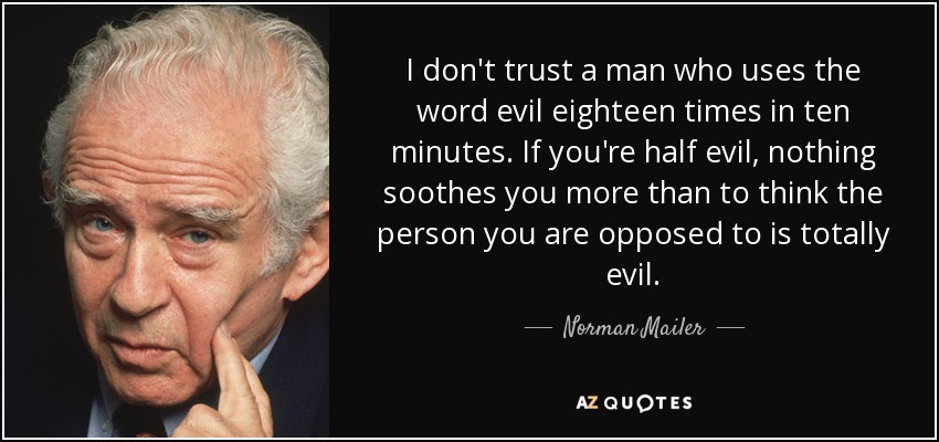 I don't trust a man who uses the word evil eighteen times in ten minutes. If you're half evil, nothing soothes you more than to think the person you are opposed to is totally evil. - Norman Mailer