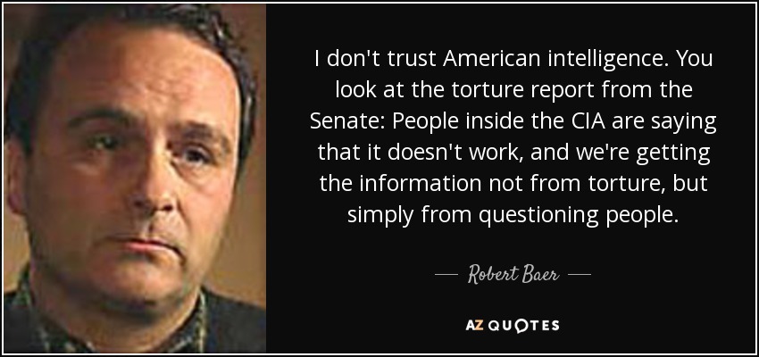 I don't trust American intelligence. You look at the torture report from the Senate: People inside the CIA are saying that it doesn't work, and we're getting the information not from torture, but simply from questioning people. - Robert Baer