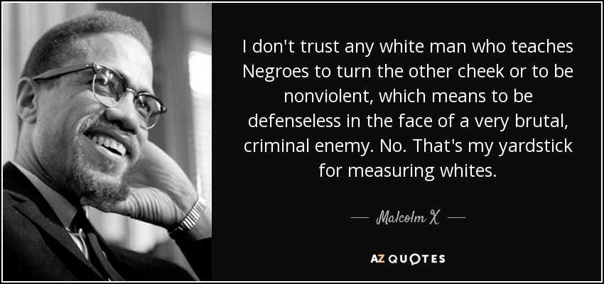 I don't trust any white man who teaches Negroes to turn the other cheek or to be nonviolent, which means to be defenseless in the face of a very brutal, criminal enemy. No. That's my yardstick for measuring whites. - Malcolm X