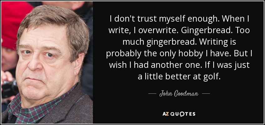 I don't trust myself enough. When I write, I overwrite. Gingerbread. Too much gingerbread. Writing is probably the only hobby I have. But I wish I had another one. If I was just a little better at golf. - John Goodman
