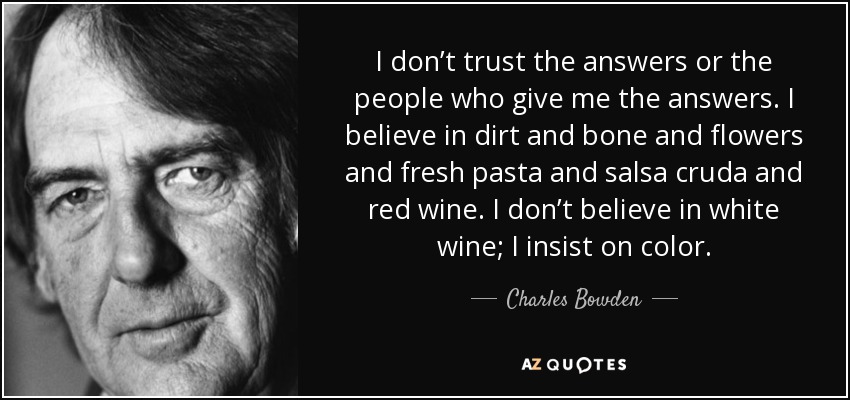 I don’t trust the answers or the people who give me the answers. I believe in dirt and bone and flowers and fresh pasta and salsa cruda and red wine. I don’t believe in white wine; I insist on color. - Charles Bowden